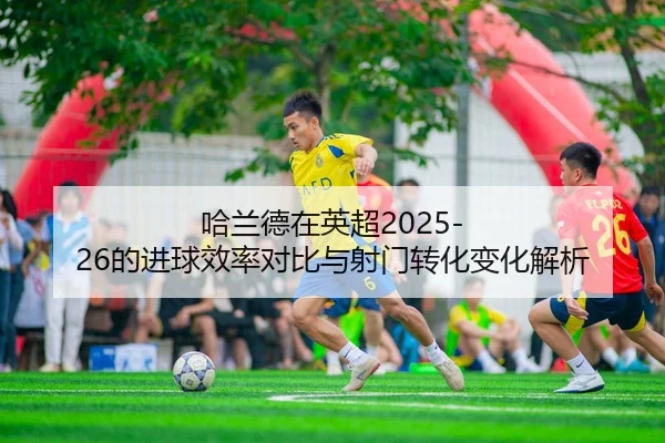 哈兰德在英超2025-26的进球效率对比与射门转化变化解析